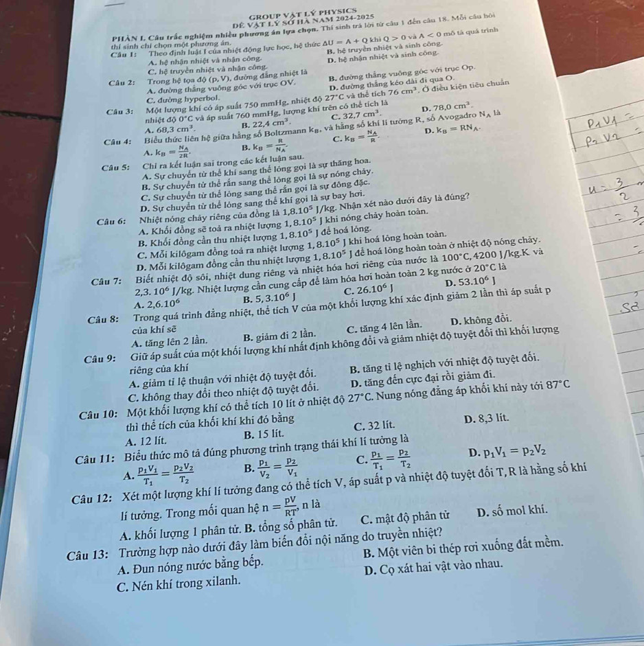 group vật lý physics
Dể Vật lý sở hà nam 2024-2025
PHÀN I. Câu trắc nghiệm nhiều phương án lựa chọn. Thí sinh trà lời từ câu 1 đến câu 18. Mỗi câu hôi
thí sinh chỉ chọn một phương ân. và A<0</tex>  mô tả quá trình
Câu 1: Theo định luật I của nhiệt động lực học, hệ thức △ U=A+Q khì Q>0
A. hệ nhận nhiệt và nhận công. B hệ truyền nhiệt và sinh công.
C. hệ truyền nhiệt và nhận công. D. hệ nhận nhiệt và sinh công
Câu 2: Trong hệ tọa dphi (p,V) , đường đẳng nhiệt là
A. đường thắng vuông góc với trục OV. B. đường thắng vuỡng góc với trục Op.
D. đường thắng kéo dài đi qua O.
Câu 3: Một lượng khí có áp suất 750 mmHg, nhiệt độ 27°C và thể tích 76cm^3. Ở điều kiện tiêu chuẩn
C. đường hyperbol.
nh istdoo°C và áp suất 760 mmHg, lượng khí trên có thể tích là 78,0cm^3.
C. 32.7cm^3. D.
A. 68,3cm^3. B. là
Câu 4: Biểu thức liên hệ giữa hằng số Boltzmann 22,4cm^3. k_B , và hằng số khí lí tưởng R, số Avogadro
N_A
D.
A. k_B=frac N_A2R. B. k_B=frac RN_A. C. k_B=frac N_AR. k_B=RN_A.
Câu 5: Chỉ ra kết luận sai trong các kết luận sau.
A. Sự chuyển từ thể khí sang thể lóng gọi là sự thăng hoa.
B. Sự chuyển từ thể rắn sang thể lòng gọi là sự nóng chảy.
C. Sự chuyển từ thể lòng sang thể rần gọi là sự đông đặc.
D. Sự chuyển từ thể lỏng sang thể khí gọi là sự bay hơi.
Câu 6: Nhiệt nóng chây riêng của đồng là 1,8.10^5 J/kg. Nhận xét nào dưới đây là đúng?
A. Khối đồng sẽ toả ra nhiệt lượng 1 8.10^5 J khi nóng chảy hoàn toàn.
B. Khối đồng cần thu nhiệt lượng 1, 8.10^5 J để hoá lỏng.
C. Mỗi kilôgam đồng toả ra nhiệt lượng 1,8.10^5 J khi hoá lỏng hoàn toàn.
D. Mỗi kilôgam đồng cần thu nhiệt lượng 1,8.10^5J để hoá lỏng hoàn toàn ở nhiệt độ nóng chảy.
100°C
20°C là
Câu 7: Biết nhiệt độ sôi, nhiệt dung riêng và nhiệt hóa hơi riêng của nước là , 4200 J/kg.K và
2 3.10^6 J/kg. Nhiệt lượng cần cung cấp để làm hóa hơi hoàn toàn 2 kg nước ở
D.
A. 2,6.10^6 B. 5,3.10^6J C. 26.10^6J 53.10^6J
Câu 8: Trong quá trình đẳng nhiệt, thể tích V của một khối lượng khí xác định giảm 2 lần thì áp suất p
của khí sē
A. tăng lên 2 lần. B. giảm đi 2 lần. C. tăng 4 lên lần. D. không đổi.
Câu 9: Giữ áp suất của một khối lượng khí nhất định không đổi và giảm nhiệt độ tuyệt đối thì khối lượng
riêng của khí
A. giảm tỉ lệ thuận với nhiệt độ tuyệt đối.  B. tăng tỉ lệ nghịch với nhiệt độ tuyệt đối.
C. không thay đổi theo nhiệt độ tuyệt đổi. D. tăng đến cực đại rồi giảm đi.
Câu 10: Một khối lượng khí có thể tích 10 lít ở nhiệt độ 27°C C. Nung nóng đẳng áp khối khí này tới 87°C
thì thể tích của khối khí khi đó bằng
A. 12 lít. B. 15 lít. C. 32 lít. D. 8,3 lít.
Câu 11: Biểu thức mô tả đúng phương trình trạng thái khí lí tưởng là
A. frac p_1V_1T_1=frac p_2V_2T_2 B. frac p_1V_2=frac p_2V_1 C. frac p_1T_1=frac p_2T_2 D. p_1V_1=p_2V_2
Câu 12: Xét một lượng khí lí tưởng đang có thể tích V, áp suất p và nhiệt độ tuyệt đối T,R là hằng số khí
lí tưởng. Trong mối quan hệ n= pV/RT ,nla
A. khối lượng 1 phân tử. B. tổng số phân tử. C. mật độ phân tử D. shat o mol khí.
Câu 13: Trường hợp nào dưới đây làm biến đổi nội năng do truyền nhiệt?
A. Đun nóng nước bằng bếp. B. Một viên bi thép rơi xuống đất mềm.
C. Nén khí trong xilanh. D. Cọ xát hai vật vào nhau.