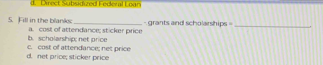 d. Direct Subsidized Federal Loan
5. Fill in the blanks: _- grants and scholarships =_
a. cost of attendance; sticker price
b. scholarship; net price
c. cost of attendance; net price
d. net price; sticker price