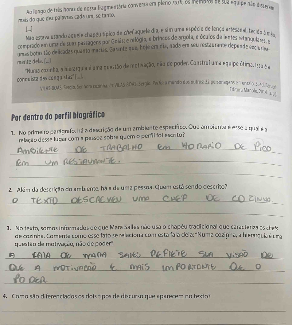 Ao longo de três horas de nossa fragmentária conversa em pleno rush, os membros de sua equipe não disseram
mais do que dez palavras cada um, se tanto.
[...]
Não estava usando aquele chapéu típico de chefaquele dia, e sim uma espécie de lenço artesanal, tecido à mão,
comprado em uma de suas passagens por Goiás; e relógio, e brincos de argola, e óculos de lentes retangulares, e
umas botas tão delicadas quanto macias. Garante que, hoje em dia, nada em seu restaurante depende exclusiva-
mente dela. [...]
"Numa cozinha, a hierarquia é uma questão de motivação, não de poder. Construí uma equipe ótima. Isso é a
conquista das conquistas" [...].
VILAS-BOAS, Sergio. Senhora cozinha. /n: VILAS-BOAS, Sergio. Períís: o mundo dos outros: 22 personagens e 1 ensaio. 3. ed. Barueri:
Editora Manole, 2014. [s. p.].
Por dentro do perfil biográfico
1. No primeiro parágrafo, há a descrição de um ambiente específico. Que ambiente é esse e qual é a
relação desse lugar com a pessoa sobre quem o perfil foi escrito?
_
_
_
2. Além da descrição do ambiente, há a de uma pessoa. Quem está sendo descrito?
_
_
3. No texto, somos informados de que Mara Salles não usa o chapéu tradicional que caracteriza os chefs
de cozinha. Comente como esse fato se relaciona com esta fala dela: “Numa cozinha, a hierarquia é uma
questão de motivação, não de poder".
_
_
_
4. Como são diferenciados os dois tipos de discurso que aparecem no texto?
_
_
_