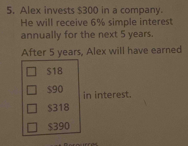 Alex invests $300 in a company.
He will receive 6% simple interest
annually for the next 5 years.
After 5 years, Alex will have earned
$18
$90
in interest.
$318
$390