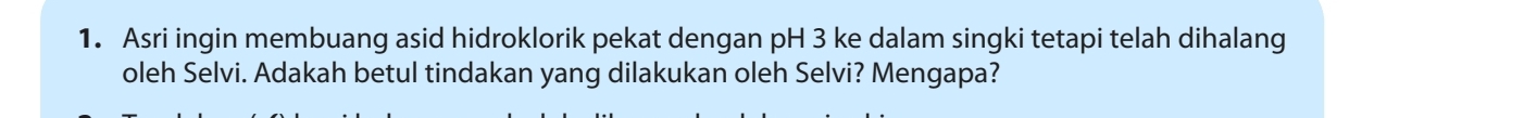 Asri ingin membuang asid hidroklorik pekat dengan pH 3 ke dalam singki tetapi telah dihalang 
oleh Selvi. Adakah betul tindakan yang dilakukan oleh Selvi? Mengapa?