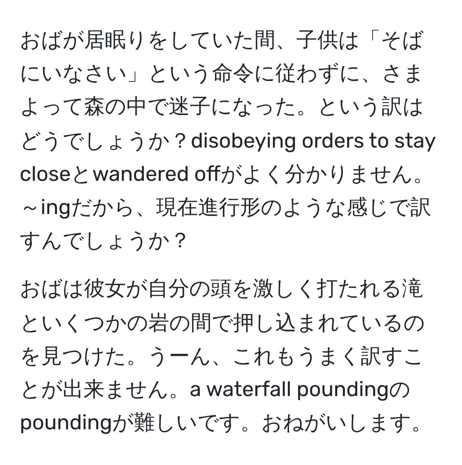 おばが居眠りをしていた間、子供は「そばにいなさい」という命令に従わずに、さまよって森の中で迷子になった。という訳はどうでしょうか？disobeying orders to stay closeとwandered offがよく分かりません。～ingだから、現在進行形のような感じで訳すんでしょうか？

おばは彼女が自分の頭を激しく打たれる滝といくつかの岩の間で押し込まれているのを見つけた。うーん、これもうまく訳すことが出来ません。a waterfall poundingのpoundingが難しいです。おねがいします。