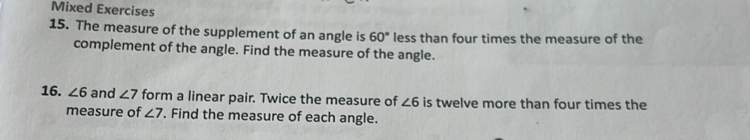 Mixed Exercises 
15. The measure of the supplement of an angle is 60° less than four times the measure of the 
complement of the angle. Find the measure of the angle. 
16. ∠ 6 and ∠ 7 form a linear pair. Twice the measure of ∠ 6 is twelve more than four times the 
measure of ∠ 7. Find the measure of each angle.