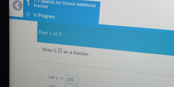 1-1: MathXL for School: Additional 
Practice 
In Progress 
Part 1 of 2 
Write 0.overline 12 as a fraction. 
Let x= 100.