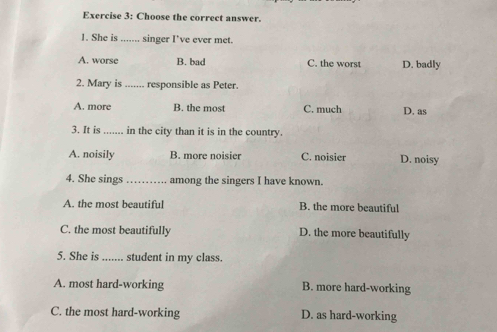 Choose the correct answer.
1. She is ....... singer I’ve ever met.
A. worse B. bad C. the worst D. badly
2. Mary is ....... responsible as Peter.
A. more B. the most C. much D. as
3. It is _in the city than it is in the country.
A. noisily B. more noisier C. noisier D. noisy
4. She sings _among the singers I have known.
A. the most beautiful B. the more beautiful
C. the most beautifully D. the more beautifully
5. She is _student in my class.
A. most hard-working B. more hard-working
C. the most hard-working D. as hard-working