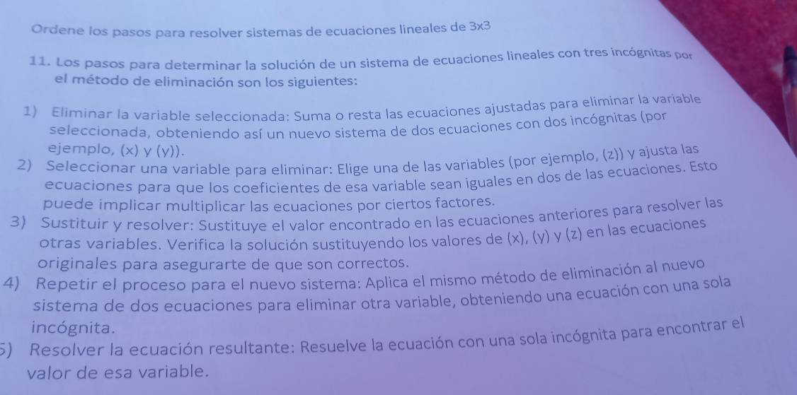 Ordene los pasos para resolver sistemas de ecuaciones lineales de 3x3
11. Los pasos para determinar la solución de un sistema de ecuaciones lineales con tres incógnitas por 
el método de eliminación son los siguientes: 
1) Eliminar la variable seleccionada: Suma o resta las ecuaciones ajustadas para eliminar la variable 
seleccionada, obteniendo así un nuevo sistema de dos ecuaciones con dos incógnitas (por 
ejemplo, (x) y (y)). 
2) Seleccionar una variable para eliminar: Elige una de las variables (por ejemplo, (z)) y ajusta las 
ecuaciones para que los coeficientes de esa variable sean iguales en dos de las ecuaciones. Esto 
puede implicar multiplicar las ecuaciones por ciertos factores. 
3) Sustituir y resolver: Sustituye el valor encontrado en las ecuaciones anteriores para resolver las 
otras variables. Verifica la solución sustituyendo los valores de (x), (y) y (z) en las ecuaciones 
originales para asegurarte de que son correctos. 
4) Repetir el proceso para el nuevo sistema: Aplica el mismo método de eliminación al nuevo 
sistema de dos ecuaciones para eliminar otra variable, obteniendo una ecuación con una sola 
incógnita. 
5) Resolver la ecuación resultante: Resuelve la ecuación con una sola incógnita para encontrar el 
valor de esa variable.