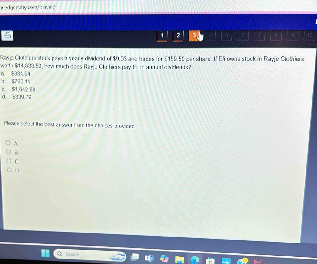 1 2 3. 4 5 6 7 8 9 10
Rayje Clothiers stock pays a yearly dividend of $9.03 and trades for $159.50 per share. If Eli owns stock in Rayje Clothiers
worth $14,833.50, how much does Rayje Clothiers pay Eli in annual dividends?
a. $884.94
b. $790.11
c. $1,642.69
d. $839.79
Please select the best answer from the choices provided
A
B
C
D
Search
