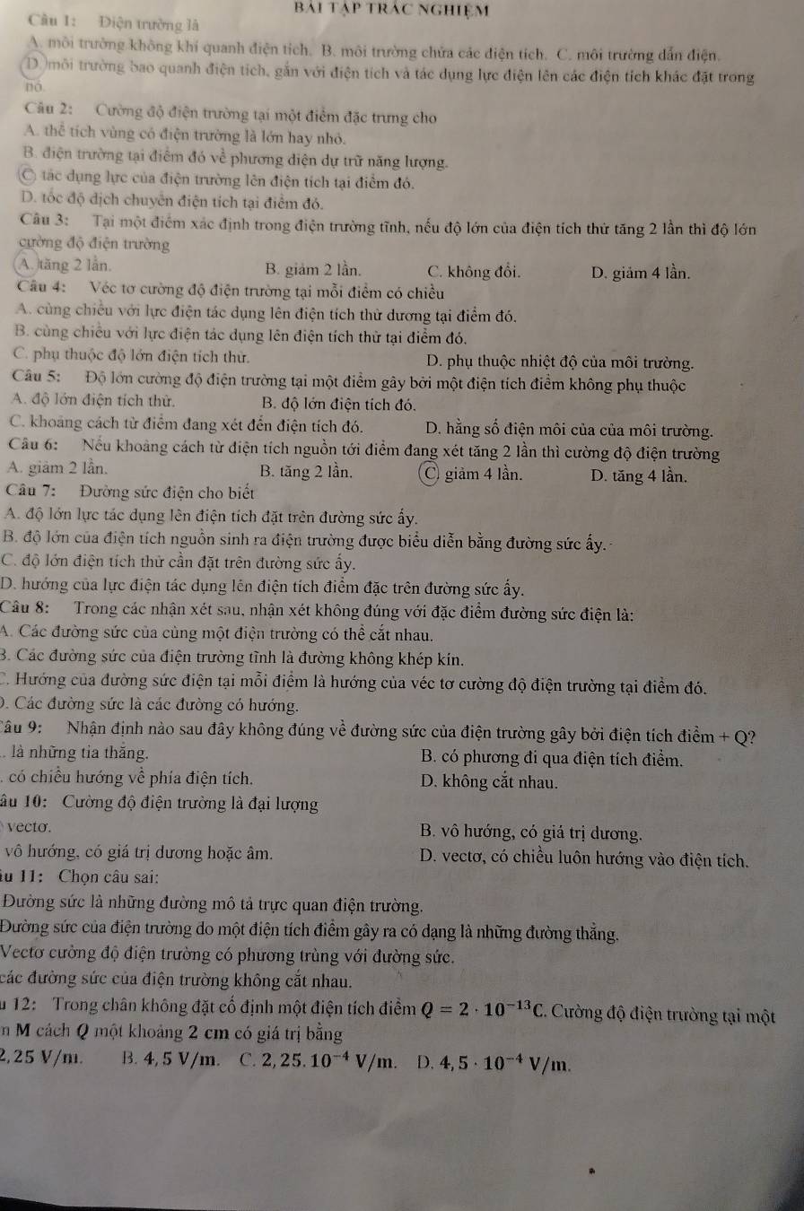 bai tạp trac nghiệm
Câu 1: Điện trường là
A. môi trường không khí quanh điện tích. B. môi trường chửa các điện tích. C. môi trường dẫn điện.
D môi trường bao quanh điện tích, gắn với điện tích và tác dụng lực điện lên các điện tích khác đặt trong
no
Câu 2: Cường độ điện trường tại một điểm đặc trưng cho
A. thể tích vùng có điện trường là lớn hay nhỏ.
B. điện trường tại điểm đó về phương diện dự trữ năng lượng.
tác dụng lực của điện trường lên điện tích tại điểm đó.
D. tốc độ địch chuyển điện tích tại điểm đó.
Câu 3: Tại một điểm xác định trong điện trường tĩnh, nếu độ lớn của điện tích thứ tăng 2 lần thì độ lớn
cường độ điện trường
A. tăng 2 lần. B. giảm 2 lần. C. không đổi. D. giảm 4 lần.
Câu 4: Véc tơ cường độ điện trường tại mỗi điểm có chiều
A. cùng chiều với lực điện tác dụng lên điện tích thử dương tại điểm đó.
B. cùng chiều với lực điện tác dụng lên điện tích thử tại điểm đó.
C. phụ thuộc độ lớn điện tích thứ. D. phụ thuộc nhiệt độ của môi trường.
Câu 5:  Độ lớn cường độ điện trường tại một điểm gây bởi một điện tích điểm không phụ thuộc
A. độ lớn điện tích thử.  B. độ lớn điện tích đó.
C. khoang cách từ điểm đang xét đến điện tích đó. D. hằng số điện môi của của môi trường.
Câu 6:  Nếu khoảng cách từ điện tích nguồn tới điểm đang xét tăng 2 lần thì cường độ điện trường
A. giảm 2 lần. B. tăng 2 lần. C giảm 4 lần. D. tăng 4 lần.
Câu 7: Đường sức điện cho biết
A. độ lớn lực tác dụng lên điện tích đặt trên đường sức ấy.
B. độ lớn của điện tích nguồn sinh ra điện trường được biểu diễn bằng đường sức ấy.
C. độ lớn điện tích thử cần đặt trên đường sức ấy.
D. hướng của lực điện tác dụng lên điện tích điểm đặc trên đường sức ấy.
Câu 8: Trong các nhận xét sau, nhận xét không đúng với đặc điểm đường sức điện là:
A. Các đường sức của cùng một điện trường có thể cắt nhau.
B. Các đường sức của điện trường tỉnh là đường không khép kín.
C. Hướng của đường sức điện tại mỗi điểm là hướng của véc tơ cường độ điện trường tại điểm đó.
D. Các đường sức là các đường có hướng.
Câu 9:  Nhận định nào sau đây không đúng về đường sức của điện trường gây bởi điện tích điểm + Q?
là những tia thăng. B. có phương đi qua điện tích điểm.
có chiều hướng về phía điện tích. D. không cắt nhau.
âu 10:  Cường độ điện trường là đại lượng
vecto. B. vô hướng, có giá trị dương.
vô hướng, có giá trị dương hoặc âm.  D. vectơ, có chiều luôn hướng vào điện tích.
âu 11: Chọn câu sai:
Đường sức là những đường mô tả trực quan điện trường.
Đường sức của điện trường do một điện tích điểm gây ra có dạng là những đường thẳng.
Vectơ cường độ điện trường có phương trùng với đường sức.
các đường sức của điện trường không cắt nhau.
u 12:  Trong chân không đặt cố định một điện tích điểm Q=2· 10^(-13)C 2. Cường độ điện trường tại một
m M cách Q một khoảng 2 cm có giá trị bằng
2,25 V/m. B. 4 4,5V /m. C. 2,25.10^(-4)V/m. D. 4,5· 10^(-4)V/m.