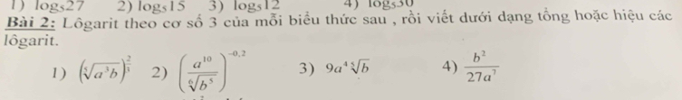 1 ) log _527 2) log _5153) log _512 4) 1ogs30 
Bài 2: Lôgarit theo cơ số 3 của mỗi biểu thức sau , rồi viết dưới dạng tổng hoặc hiệu các 
lôgarit. 
1) (sqrt[5](a^3b))^ 2/3  2) ( a^(10)/sqrt[6](b^5) )^-0.2 3) 9a^4sqrt[5](b) 4)  b^2/27a^7 