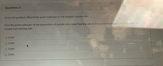 Solve the problem. Round the point estimate to the nearest thousandth
Find the point estimate of the proportion of people who wear hearing aids if, in a random sample of 673 people, 61
people had hearing aids.
0.909
0.083
0.089
0.091