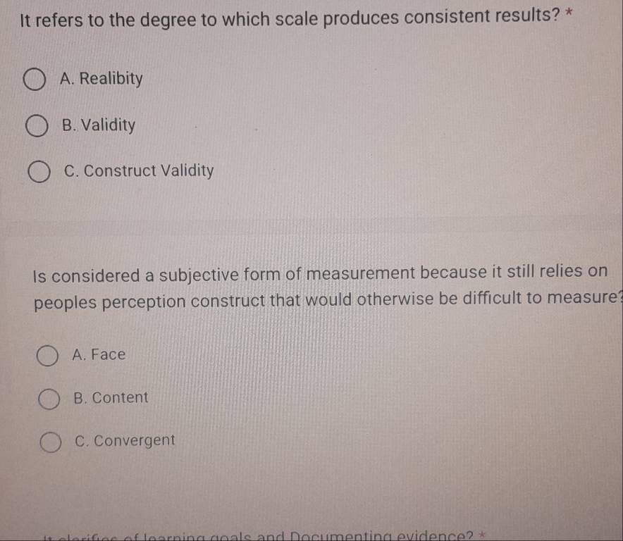 It refers to the degree to which scale produces consistent results? *
A. Realibity
B. Validity
C. Construct Validity
Is considered a subjective form of measurement because it still relies on
peoples perception construct that would otherwise be difficult to measure?
A. Face
B. Content
C. Convergent
a r n in g go s and D o c m enting evidence ? *