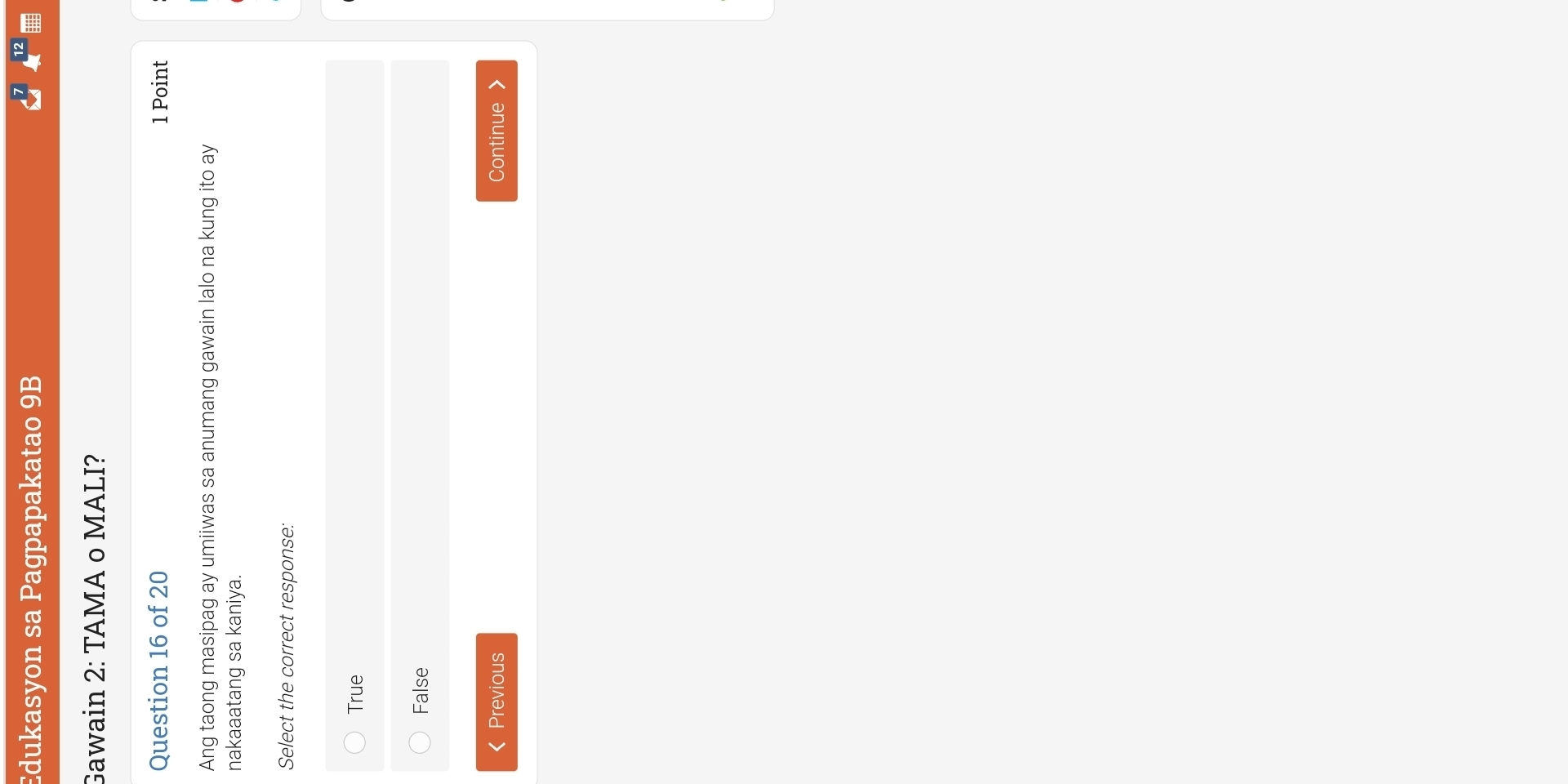 Edukasyon sa Pagpapakatao 9B
Gawain 2: TAMA o MALI?
Question 16 of 20 1 Point
Ang taong masipag ay umiiwas sa anumang gawain lalo na kung ito ay
nakaaatang sa kaniya.
Select the correct response:
True
False
Previous Continue 》