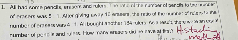 Ali had some pencils, erasers and rulers. The ratio of the number of pencils to the number 
of erasers was 5:1. After giving away 16 erasers, the ratio of the number of rulers to the 
number of erasers was 4:1. Ali bought another 184 rulers. As a result, there were an equal 
number of pencils and rulers. How many erasers did he have at first?