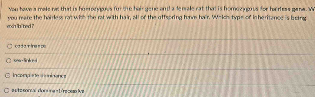 You have a male rat that is homozygous for the hair gene and a female rat that is homozygous for hairless gene. W
you mate the hairless rat with the rat with hair, all of the offspring have hair. Which type of inheritance is being
exhibited?
codominance
sex-linked
incomplete dominance
autosomal dominant/recessive