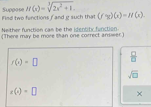 Suppose H(x)=sqrt[3](2x^2+1). 
Find two functions ∫and g such that (fcirc g)(x)=H(x). 
Neither function can be the identity function.
(There may be more than one correct answer.)
f(x)=□
 □ /□  
sqrt(□ )
g(x)=□
×