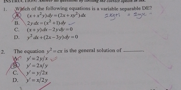 INSTRUC TION: Answer al questions by circling the correct option in tnk.
1. Which of the following equations is a variable separable DE?
A (x+x^2y)dy=(2x+xy^2)dx
B. 2ydx=(x^2+1)dy
C. (x+y)dx-2ydy=0
D. y^2dx+(2x-3y)dy=0
2. The equation y^2=cx is the general solution of _.
A y'=2y/x
B y'=2x/y
C. y'=y/2x
D. y'=x/2y