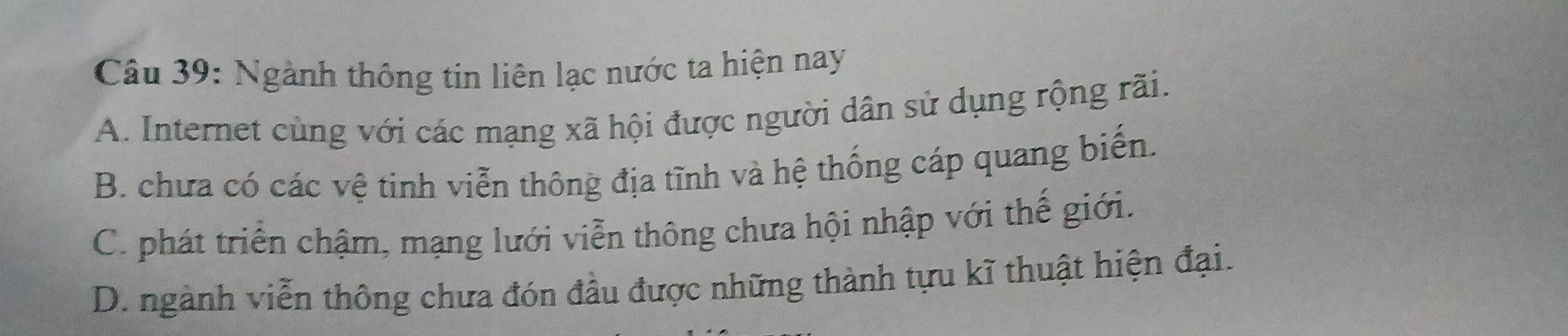 Ngành thông tin liên lạc nước ta hiện nay
A. Internet cùng với các mạng xã hội được người dân sử dụng rộng rãi.
B. chưa có các vệ tinh viễn thông địa tĩnh và hệ thống cáp quang biến.
C. phát triển chậm, mạng lưới viễn thông chưa hội nhập với thế giới.
D. ngành viễn thông chưa đón đầu được những thành tựu kĩ thuật hiện đại.