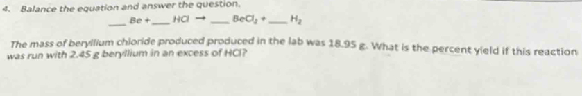 Balance the equation and answer the question. 
_ Be+ _ HCl _  BeCl_2+ _  H_2
The mass of beryllium chloride produced produced in the lab was 18.95 g. What is the percent yield if this reaction 
was run with 2.45 g beryllium in an excess of HCl?