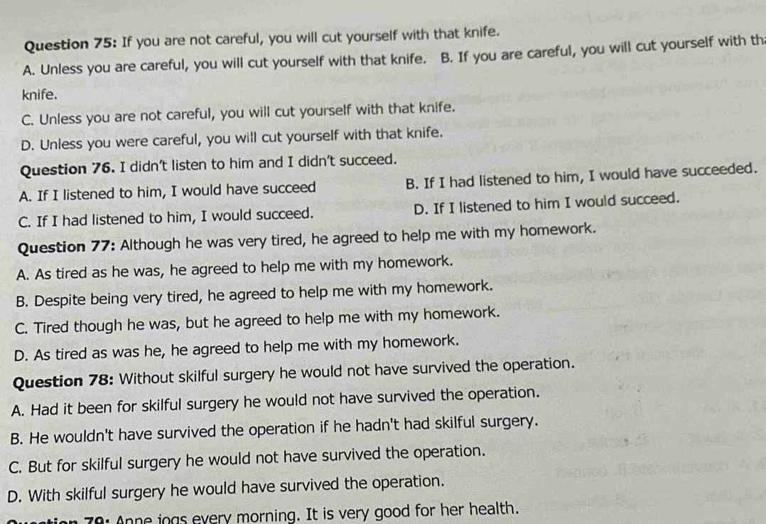 If you are not careful, you will cut yourself with that knife.
A. Unless you are careful, you will cut yourself with that knife. B. If you are careful, you will cut yourself with th
knife.
C. Unless you are not careful, you will cut yourself with that knife.
D. Unless you were careful, you will cut yourself with that knife.
Question 76. I didn't listen to him and I didn't succeed.
A. If I listened to him, I would have succeed B. If I had listened to him, I would have succeeded.
C. If I had listened to him, I would succeed. D. If I listened to him I would succeed.
Question 77: Although he was very tired, he agreed to help me with my homework.
A. As tired as he was, he agreed to help me with my homework.
B. Despite being very tired, he agreed to help me with my homework.
C. Tired though he was, but he agreed to help me with my homework.
D. As tired as was he, he agreed to help me with my homework.
Question 78: Without skilful surgery he would not have survived the operation.
A. Had it been for skilful surgery he would not have survived the operation.
B. He wouldn't have survived the operation if he hadn't had skilful surgery.
C. But for skilful surgery he would not have survived the operation.
D. With skilful surgery he would have survived the operation.
on 70: Anne iogs every morning. It is very good for her health.