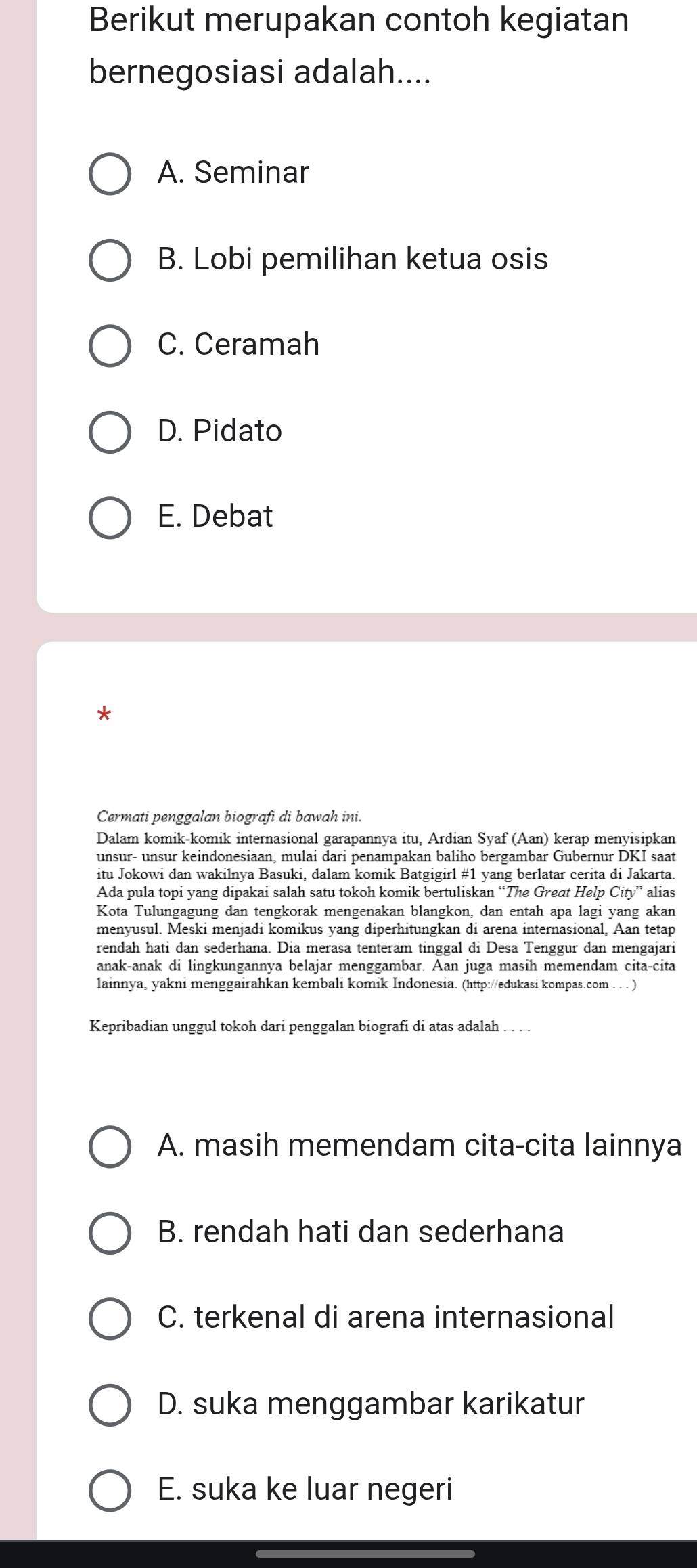 Berikut merupakan contoh kegiatan
bernegosiasi adalah....
A. Seminar
B. Lobi pemilihan ketua osis
C. Ceramah
D. Pidato
E. Debat
*
Cermati penggalan biografi di bawah ini.
Dalam komik-komik internasional garapannya itu, Ardian Syaf (Aan) kerap menyisipkan
unsur- unsur keindonesiaan, mulai dari penampakan baliho bergambar Gubernur DKI saat
itu Jokowi dan wakilnya Basuki, dalam komik Batgigirl #1 yang berlatar cerita di Jakarta.
Ada pula topi yang dipakai salah satu tokoh komik bertuliskan “The Great Help City'' alias
Kota Tulungagung dan tengkorak mengenakan blangkon, dan entah apa lagi yang akan
menyusul. Meski menjadi komikus yang diperhitungkan di arena internasional, Aan tetap
rendah hati dan sederhana. Dia merasa tenteram tinggal di Desa Tenggur dan mengajari
anak-anak di lingkungannya belajar menggambar. Aan juga masih memendam cita-cita
lainnya, yakni menggairahkan kembali komik Indonesia. (http://edukasi kompas.com . . . )
Kepribadian unggul tokoh dari penggalan biografi di atas adalah . . . .
A. masih memendam cita-cita lainnya
B. rendah hati dan sederhana
C. terkenal di arena internasional
D. suka menggambar karikatur
E. suka ke luar negeri