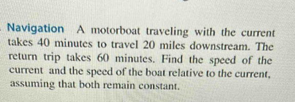 Navigation A motorboat traveling with the current 
takes 40 minutes to travel 20 miles downstream. The 
return trip takes 60 minutes. Find the speed of the 
current and the speed of the boat relative to the current, 
assuming that both remain constant.