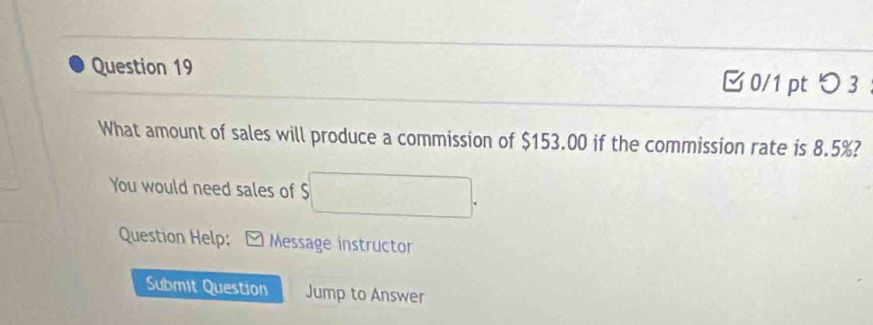 0/1 ptつ 3 
What amount of sales will produce a commission of $153.00 if the commission rate is 8.5%? 
You would need sales of $
Question Help: Message instructor 
Submit Question Jump to Answer