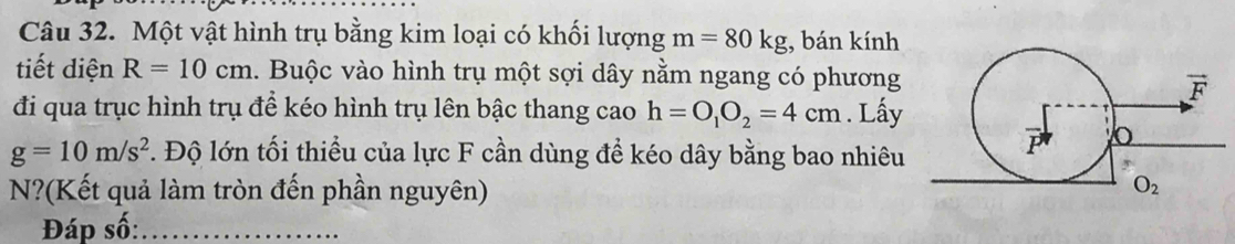 Một vật hình trụ bằng kim loại có khối lượng m=80kg , bán kính
tiết diện R=10cm. Buộc vào hình trụ một sợi dây nằm ngang có phương
đi qua trục hình trụ để kéo hình trụ lên bậc thang cao h=O_1O_2=4cm. Lấy
g=10m/s^2. Độ lớn tối thiều của lực F cần dùng đề kéo dây bằng bao nhiêu
N?(Kết quả làm tròn đến phần nguyên)
Đáp số:_