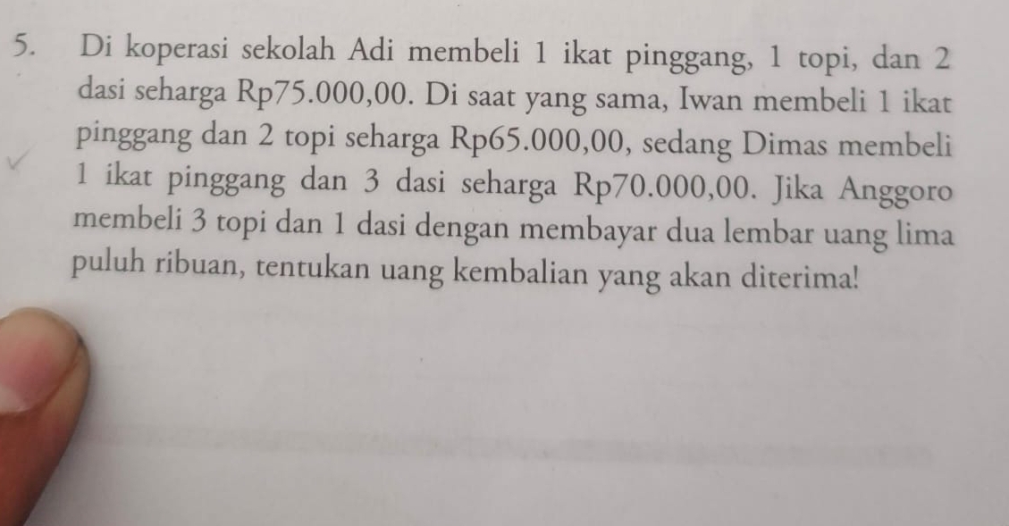 Di koperasi sekolah Adi membeli 1 ikat pinggang, 1 topi, dan 2
dasi seharga Rp75.000,00. Di saat yang sama, Iwan membeli 1 ikat 
pinggang dan 2 topi seharga Rp65.000,00, sedang Dimas membeli
1 ikat pinggang dan 3 dasi seharga Rp70.000,00. Jika Anggoro 
membeli 3 topi dan 1 dasi dengan membayar dua lembar uang lima 
puluh ribuan, tentukan uang kembalian yang akan diterima!