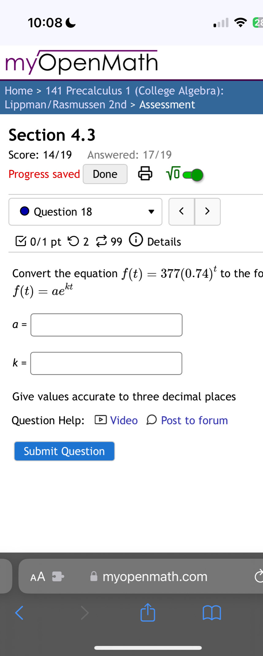 10:08 C 
myOpenMath 
Home > 141 Precalculus 1 (College Algebra): 
Lippman/Rasmussen 2nd > Assessment 
Section 4.3 
Score: 14/19 Answered: 17/19 
Progress saved Done 
sqrt(0) 
Question 18 < > 
[ 0/1 pt つ 2 % 99 Details 
Convert the equation f(t)=377(0.74)^t to the fo
f(t)=ae^(kt)
a=□
k=□
Give values accurate to three decimal places 
Question Help: Video Ω Post to forum 
Submit Question 
AA myopenmath.com