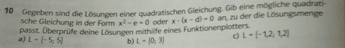 Gegeben sind die Lösungen einer quadratischen Gleichung. Gib eine mögliche quadrati- 
sche Gleichung in der Form x^2-e=0 oder x· (x-d)=0 an, zu der die Lösungsmenge 
passt. Überprüfe deine Lösungen mithilfe eines Funktionenplotters. 
a) L= -5;5 b) L=[0;3] c) L= -1,2;1,2