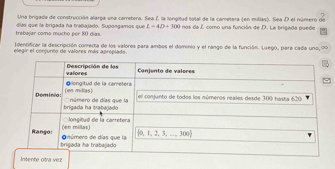 Una brigada de construcción alarga una carretera. Sea L la longitud total de la carretera (en millas). Sea D el número de
días que la brigada ha trabajado. Supongamos que L=4D+300 nos da L como una función de D. La brigada puede
trabajar como mucho por 80 días.
Identificar la descripción correcta de los valores para ambos el dominio y el rango de la función. Luego, para cada uno,∞
elegir el conjunto de valores más apropiado.
otra vez