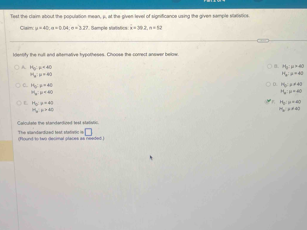 Test the claim about the population mean, μ, at the given level of significance using the given sample statistics.
Claim: mu =40; alpha =0.04; sigma =3.27. Sample statistics: overline x=39.2, n=52
ldentify the null and alternative hypotheses. Choose the correct answer below.
B.
A. H_0:mu <40</tex> H_0:mu >40
H_a:mu =40
H_a:mu =40
D.
C,. H_0:mu =40 H_0:mu != 40
H_a:mu <40</tex>
H_a:mu =40
F.
E. H_0:mu =40 H_0:mu =40
H_a:mu >40
H_a:mu != 40
Calculate the standardized test statistic.
The standardized test statistic is □ . 
(Round to two decimal places as needed.)