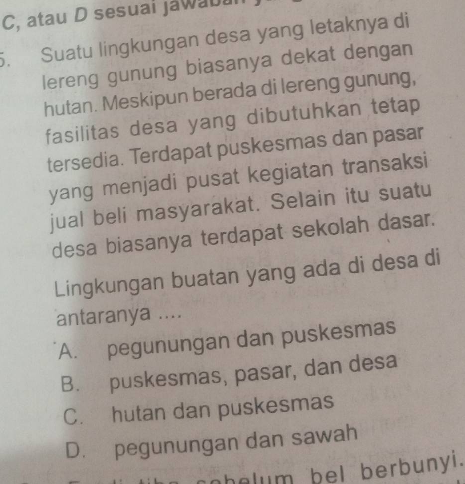 C, atau D sesuai jawabal
5. Suatu lingkungan desa yang letaknya di
lereng gunung biasanya dekat dengan
hutan. Meskipun berada di lereng gunung,
fasilitas desa yang dibutuhkan tetap
tersedia. Terdapat puskesmas dan pasar
yang menjadi pusat kegiatan transaksi
jual beli masyarakat. Selain itu suatu
desa biasanya terdapat sekolah dasar.
Lingkungan buatan yang ada di desa di
antaranya ....
A. pegunungan dan puskesmas
B. puskesmas, pasar, dan desa
C. hutan dan puskesmas
D. pegunungan dan sawah
cobelum bel berbunyi.