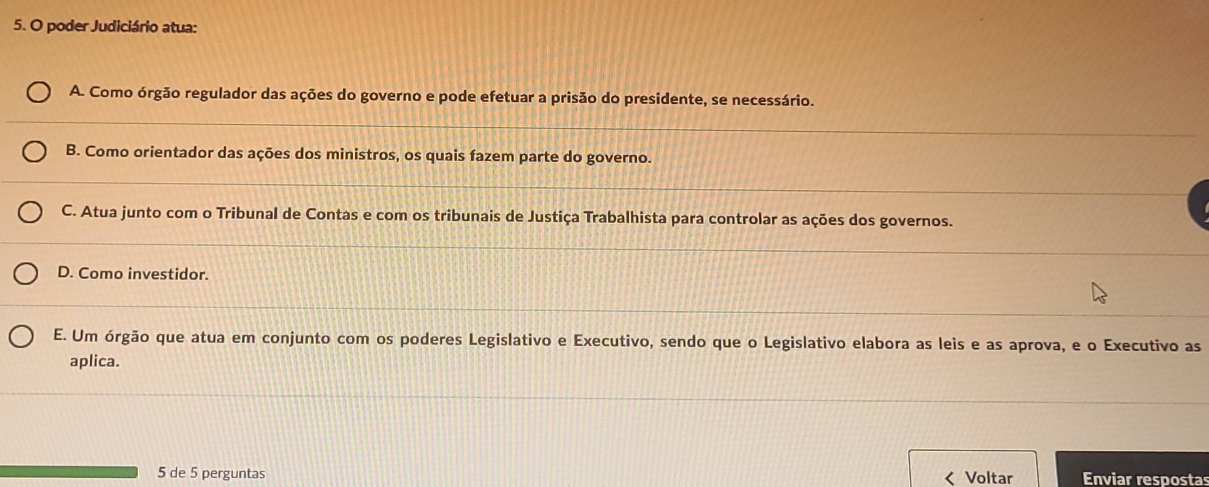 poder Judiciário atua:
A. Como órgão regulador das ações do governo e pode efetuar a prisão do presidente, se necessário.
B. Como orientador das ações dos ministros, os quais fazem parte do governo.
C. Atua junto com o Tribunal de Contas e com os tribunais de Justiça Trabalhista para controlar as ações dos governos.
D. Como investidor.
E. Um órgão que atua em conjunto com os poderes Legislativo e Executivo, sendo que o Legislativo elabora as leis e as aprova, e o Executivo as
aplica.
5 de 5 perguntas Enviar respostas
< Voltar