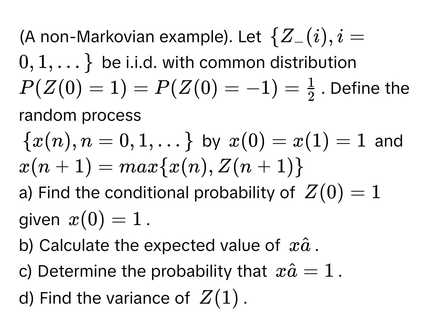 (A non-Markovian example). Let $ Z_-(i),i=0,1,dots$ be i.i.d. with common distribution $P(Z_ (0)=1)=P(Z_ (0)=-1)= 1/2 $. Define the random process 
$ x(n),n=0,1 ,dots$ by $x_ (0)=x_ (1)=1$ and $x_ (n+1)=max x_ (n),Z_ (n+1)$
a) Find the conditional probability of $Z_ (0)=1$ given $x_ (0)=1$.
b) Calculate the expected value of $xhat a$.
c) Determine the probability that $xhat a=1$.
d) Find the variance of $Z_ (1)$.