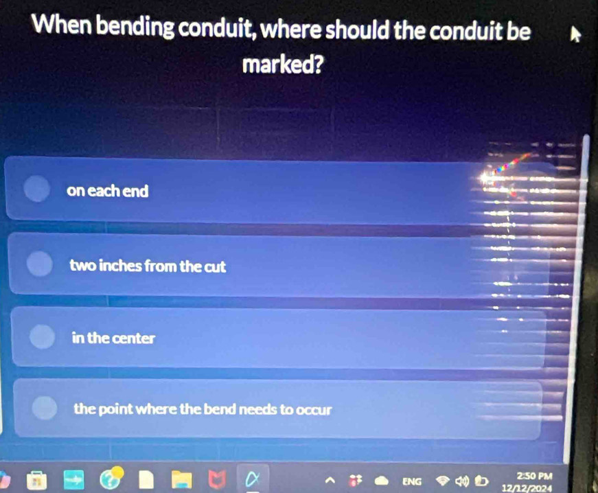 When bending conduit, where should the conduit be
marked?
on each end
two inches from the cut
in the center
the point where the bend needs to occur
2:50 PM
ENG 12/12/2024