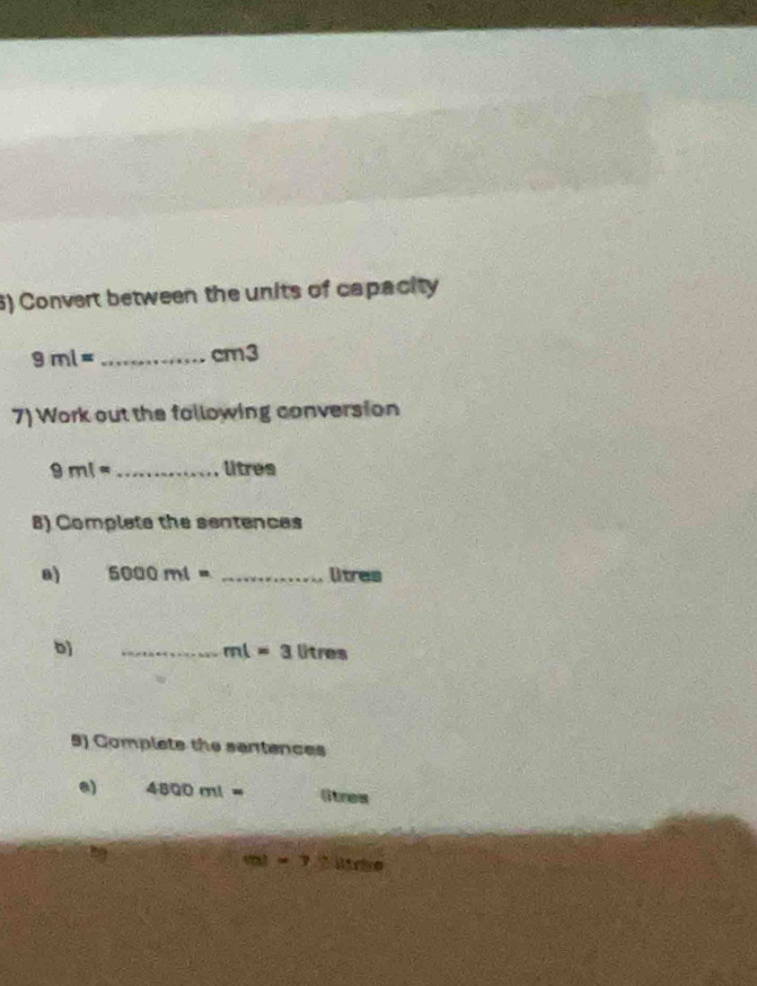 Convert between the units of capacity
9ml= _ cm3
7) Work out the following conversion
9ml= _ litres
8) Complate the sentences 
8) 5000ml= _ litres
b) 
_ ml=3litres
9) Complete the sentences 
a) 4800ml= litres
val)=7 ` ltie