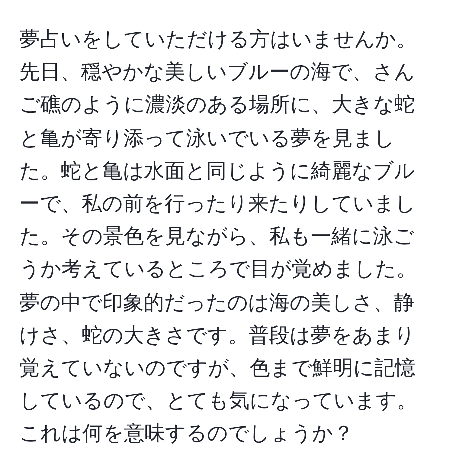 夢占いをしていただける方はいませんか。先日、穏やかな美しいブルーの海で、さんご礁のように濃淡のある場所に、大きな蛇と亀が寄り添って泳いでいる夢を見ました。蛇と亀は水面と同じように綺麗なブルーで、私の前を行ったり来たりしていました。その景色を見ながら、私も一緒に泳ごうか考えているところで目が覚めました。夢の中で印象的だったのは海の美しさ、静けさ、蛇の大きさです。普段は夢をあまり覚えていないのですが、色まで鮮明に記憶しているので、とても気になっています。これは何を意味するのでしょうか？