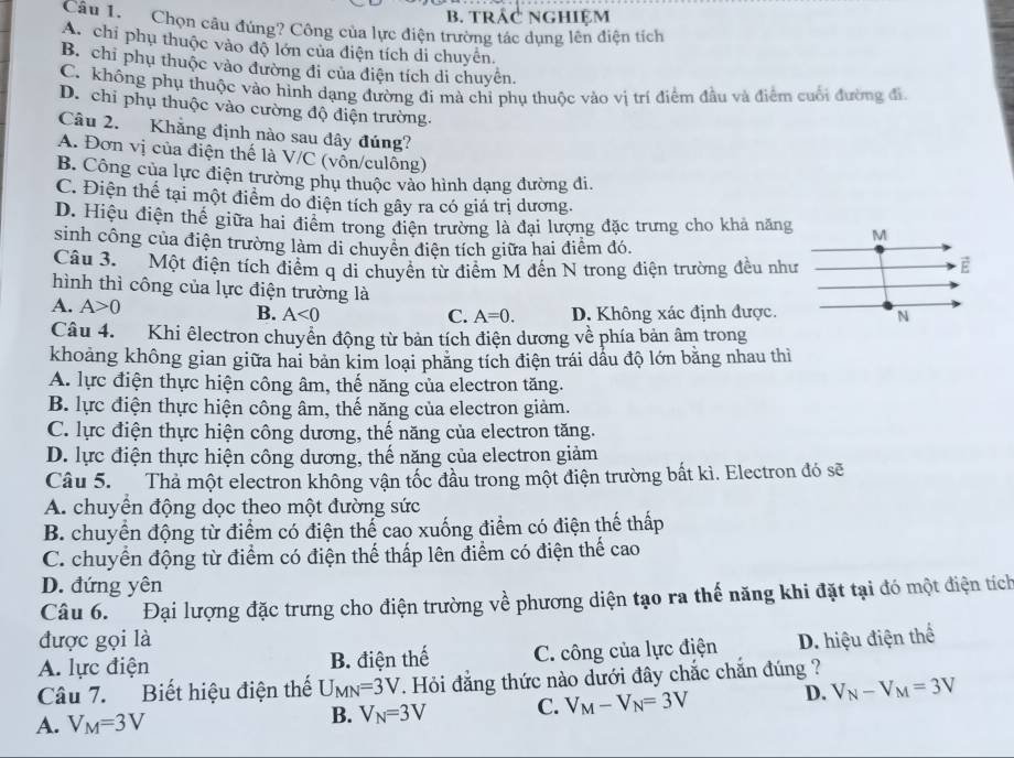 b. trác nghiệm
Câu 1. Chọn câu đúng? Công của lực điện trường tác dụng lên điện tích
A. chi phụ thuộc vào độ lớn của điện tích di chuyên.
B. chỉ phụ thuộc vào đường đi của điện tích di chuyên.
C. không phụ thuộc vào hình dạng đường đi mà chỉ phụ thuộc vào vị trí điểm đầu và điểm cuối đường đi
D. chỉ phụ thuộc vào cường độ điện trường.
Câu 2. Khẳng định nào sau đây đúng?
A. Đơn vị của điện thế là V/C (vốn/culông)
B. Công của lực điện trường phụ thuộc vào hình dạng đường đi.
C. Điện thể tại một điểm do điện tích gây ra có giá trị dương.
D. Hiệu điện thể giữa hai điểm trong đdiện trường là đại lượng đặc trưng cho khả năng M
sinh công của điện trường làm di chuyển điện tích giữa hai điểm đó.
Câu 3. Một điện tích điểm q di chuyên từ điểm M đến N trong điện trường đều như vector E
hình thì công của lực điện trường là
A. A>0
B. A<0</tex> C. A=0. D. Không xác định được.
N
Câu 4.  Khi êlectron chuyển động từ bản tích điện dương về phía bản âm trong
khoảng không gian giữa hai bản kim loại phăng tích điện trái dầu độ lớn bằng nhau thì
A. lực điện thực hiện công âm, thế năng của electron tăng.
B. lực điện thực hiện công âm, thế năng của electron giảm.
C. lực điện thực hiện công dương, thế năng của electron tăng.
D. lực điện thực hiện công dương, thế năng của electron giảm
Câu 5.  Thả một electron không vận tốc đầu trong một điện trường bất kì. Electron đó sẽ
A. chuyển động dọc theo một đường sức
B. chuyển động từ điểm có điện thể cao xuống điểm có điện thể thấp
C. chuyển động từ điểm có điện thể thấp lên điểm có điện thể cao
D. đứng yên
Câu 6. Đại lượng đặc trưng cho điện trường về phương diện tạo ra thế năng khi đặt tại đó một điện tích
được gọi là
A. lực điện B. điện thế C. công của lực điện D. hiệu điện thể
Câu 7. Biết hiệu điện thế U_MN=3V. Hỏi đẳng thức nào dưới đây chắc chắn đúng ?
A. V_M=3V B. V_N=3V C. V_M-V_N=3V D. V_N-V_M=3V