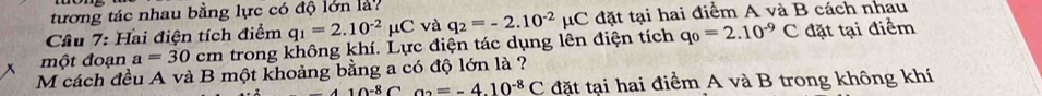 tương tác nhau bằng lực có độ lớn là? 
Cầu 7: Hai điện tích điểm q_1=2.10^(-2)mu C và
q_0=2.10^(-9)C đặt tại điểm 
một đoạn a=30 cm trong không khí. Lực điện tác dụng lên điện tích q_2=-2.10^(-2) μC đặt tại hai điểm A và B cách nhau 
M cách đều A và B một khoảng bằng a có độ lớn là ?
410-8C a_2=-4.10^(-8)C đặt tại hai điểm A và B trong không khí