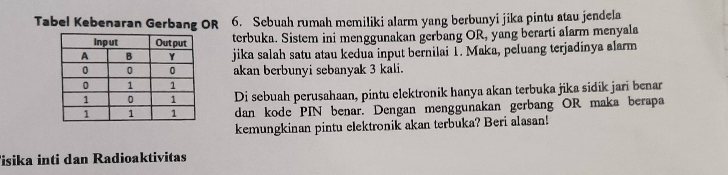 Tabel Kebenaran Gerbang OR 6. Sebuah rumah memiliki alarm yang berbunyi jika pintu atau jendela 
terbuka. Sistem ini menggunakan gerbang OR, yang berarti alarm menyala 
jika salah satu atau kedua input bernilai 1. Maka, peluang terjadinya alarm 
akan berbunyi sebanyak 3 kali. 
Di sebuah perusahaan, pintu elektronik hanya akan terbuka jika sidik jari benar 
dan kode PIN benar. Dengan menggunakan gerbang OR maka berapa 
kemungkinan pintu elektronik akan terbuka? Beri alasan! 
isika inti dan Radioaktivitas