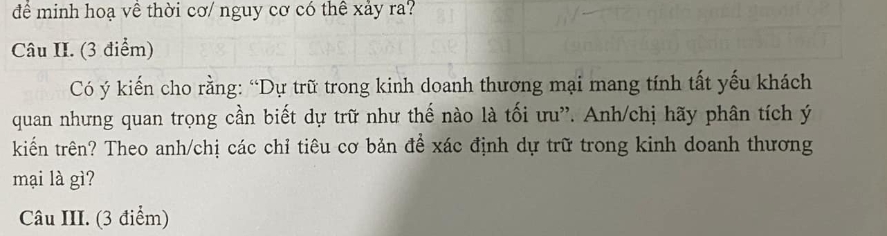 để minh hoạ về thời cơ/ nguy cơ có thê xảy ra? 
Câu II. (3 điểm) 
Có ý kiến cho rằng: “Dự trữ trong kinh doanh thương mại mang tính tất yếu khách 
quan nhưng quan trọng cần biết dự trữ như thế nào là tối ưu'. Anh/chị hãy phân tích ý 
kiểến trên? Theo anh/chị các chỉ tiêu cơ bản để xác định dự trữ trong kinh doanh thương 
mại là gì? 
Câu III. (3 điểm)