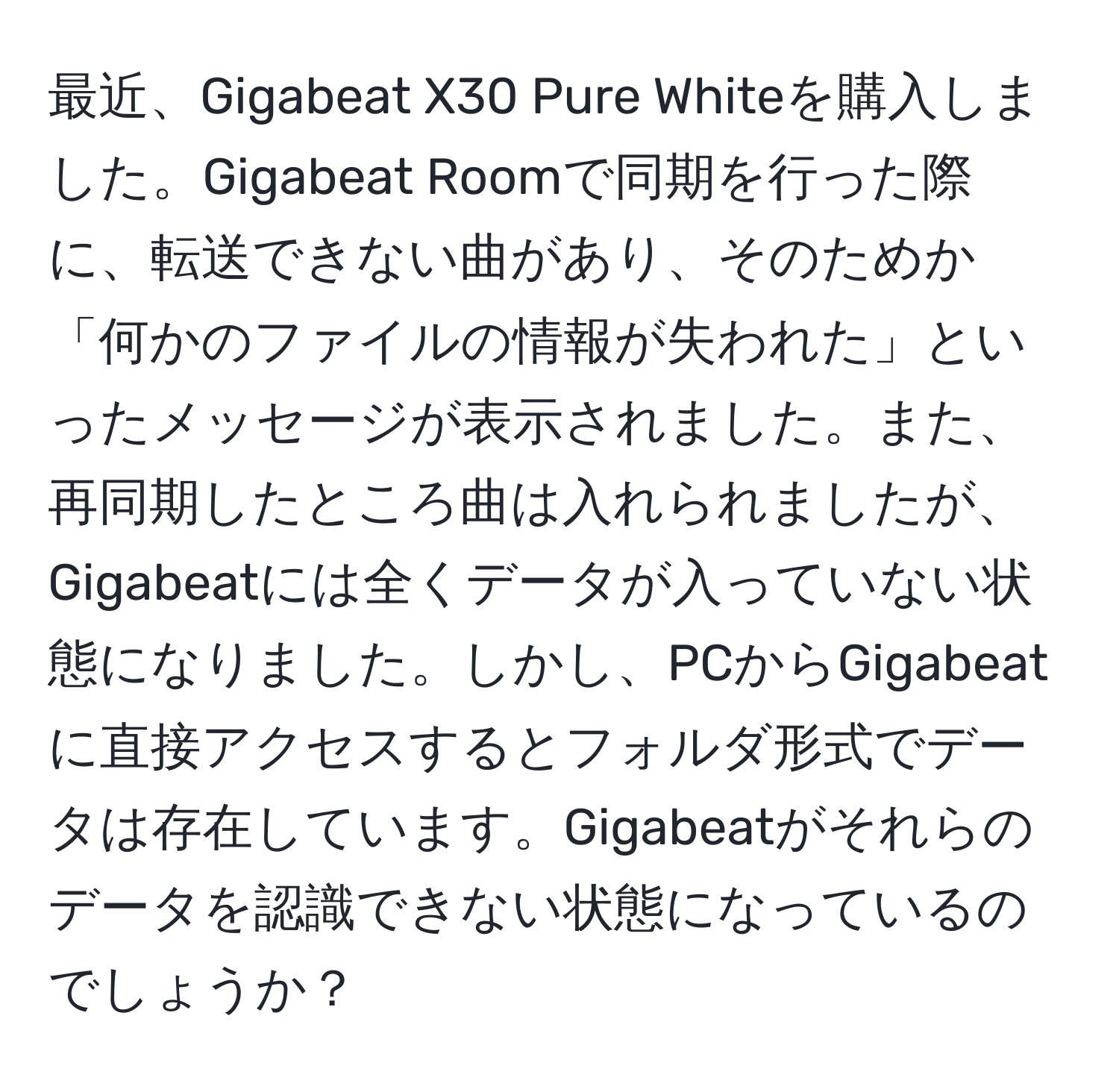 最近、Gigabeat X30 Pure Whiteを購入しました。Gigabeat Roomで同期を行った際に、転送できない曲があり、そのためか「何かのファイルの情報が失われた」といったメッセージが表示されました。また、再同期したところ曲は入れられましたが、Gigabeatには全くデータが入っていない状態になりました。しかし、PCからGigabeatに直接アクセスするとフォルダ形式でデータは存在しています。Gigabeatがそれらのデータを認識できない状態になっているのでしょうか？