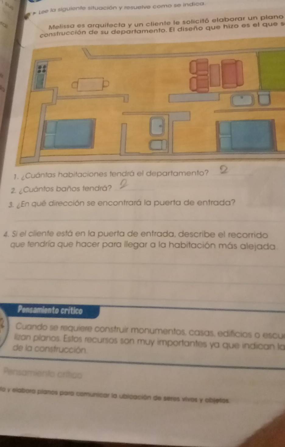 ow 
# Lee la siguiente situación y resuelve como se indica. 
Melissa es arquitecta y un cliente le solicitó elaborar un plano 
construcción de su departamento. El diseño que hizo es el que se 
1. ¿Cuántas habitaciones tendrá el departamento?_ 
2. ¿Cuántos baños tendrá?_ 
3. ¿En qué dirección se encontrará la puerta de entrada?_ 
_ 
4. Si el cliente está en la puerta de entrada, describe el recorrido 
que tendría que hacer para llegar a la habitación más alejada. 
_ 
_ 
_ 
Pensamiento crítico 
Cuando se requiere construir monumentos, casas, edifícias o escur 
lizan pilanios. Estos recursos son muy importantes ya que indican ta 
de la construcción. 
Pensamiento crítico 
lo y elabora pilanos para comunicar la ublcación de seres vivos y objetos