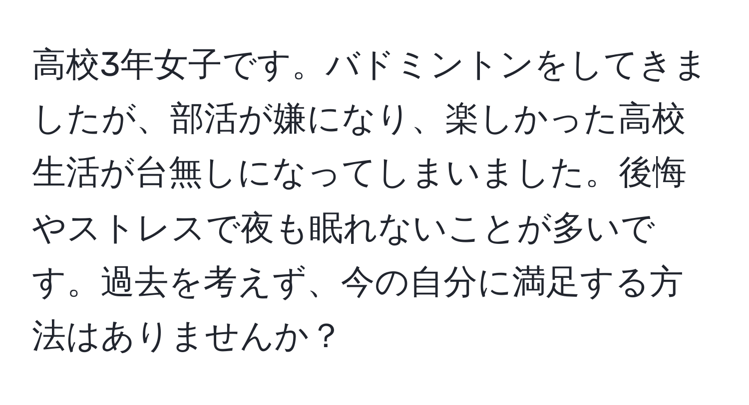 高校3年女子です。バドミントンをしてきましたが、部活が嫌になり、楽しかった高校生活が台無しになってしまいました。後悔やストレスで夜も眠れないことが多いです。過去を考えず、今の自分に満足する方法はありませんか？