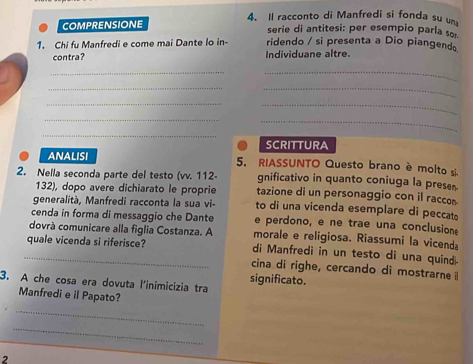 Il racconto di Manfredi si fonda su una 
COMPRENSIONE serie di antitesi: per esempio parla sor 
1. Chi fu Manfredi e come mai Dante lo in- ridendo / si presenta a Dio piangendo, 
contra? Individuane altre. 
_ 
_ 
__ 
_ 
_ 
__ 
_ 
SCRITTURA 
ANALISI 5. RIASSUNTO Questo brano è molto si 
2. Nella seconda parte del testo (vv. 112 - gnificativo in quanto coniuga la presen. 
132), dopo avere dichiarato le proprie tazione di un personaggio con il raccon. 
generalità, Manfredi racconta la sua vi- to di una vicenda esemplare di peccato 
cenda in forma di messaggio che Dante e perdono, e ne trae una conclusione 
dovrà comunicare alla figlia Costanza. A morale e religiosa. Riassumi la vicenda 
quale vicenda si riferisce? 
_di Manfredi in un testo di una quindi- 
cina di righe, cercando di mostrarne i 
significato. 
3. A che cosa era dovuta l'inimicizia tra 
Manfredi e il Papato? 
_ 
_ 
2