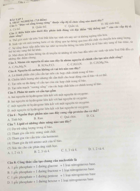 bài táp 1
L TRÁC NGHIỆM: (7,0 điểm)
Câ 1: 'Dân voi sống trong rừng'' thuộc cấp độ tổ chức sống nào đưới đây?
A. Cá thể. B. Quân thể. C. Quần xã.
Câu 2: Biểu hiện nào dưới đây phản ánh đúng với đặc điểm ''Hệ thống mở ' của các cấp độ tổ D. Hệ sinh thái
chức sống?
A. Thể giới sinh vật trên Trái Đất liên tục sinh sối này nỡ và không ngừng tiển hóa.
B. Sinh vật với môi trường luôn có tác động qua lại thông qua trao đổi chất và chuyển hóa năng lượng.
C. Sự sống được tiếp diễn liên tục nhờ sự truyền thông tin trên DNA từ tế bào này sang tế bào khác, từ
thể hệ này sang thể hệ khác.
những đặc điểm chung. D. Nhờ được kể thừa thông tin đi truyền từ những tổ tiên ban đầu nên các sinh vật trên Trái Đất đều có
Câu 3. Nhóm các nguyên tố nào sau đây là nhóm nguyên tổ chính cấu tạo nên chất sống?
A. C,Na,Mg,N. B. H,Na,P,Cl. C. C,H,O,N. D. C,H,Mg,Na.
Câu 4: Nguyên tổ carbon không có vai trò nào sau đây?
A. Là thành phần chủ yếu cầu tạo nên các hợp chất chính trong tế bào.
B. Chiếm khối lượng nhỏ nhưng rất cần thiết cho hoạt động của tế bào và cơ thể.
C. Tạo nên sự đa đạng về cấu tạo của các hợp chất trong tế bào.
D. Tạo nên mạch “xương sống'' của các hợp chất hữu cơ chính trong tế bào.
Câu 5. Phân tử nước có cầu tạo gồm
A. hai nguyên tử hyđrogene liên kết với một nguyên tử oxygene.
B. hai nguyên tử bydrogene liên kết với hai nguyên tử oxygene.
C. một nguyên tử hydrogene liên kết với một nguyên từ oxygene.
D. một nguyên tử hydrogene liên kết với hai nguyên tử oxygene.
Câu 6 : Nguồn thực phẩm nào sau đây cung cấp protein cho cơ thể?
A. Tinh bột. B. Rau. C. Quả chín. D. Cá.
Câu 7. Lipid có những chức năng nào sau đây?
(1) Dự trữ năng lượng trong tế bào.
(2) Tham gia cầu trúc màng sinh chất.
(3) Tham gia vào cầu trúc của hormone.
(4) Tham gia dự trữ amino axit của tế bào.
(5) Xúc tác cho các phản ứng sinh học.
A. 1, 2 và 3. B. 2, 3 và 4. C. 1, 3 và 4. D. 1, 2 và 4.
Câu 8: Công thức cấu tạo chung của nucleotide là
A. 1 gốc phosphate + 1 đường glucose + 1 loại nitrogeneous base.
B. 1 gốc phosphate + 1 đường fructose + 1 loại nitrogeneous base.
C. 1 gốc phosphate + 1 dường pentose + 1 Ioại nitrogeneous base
D. 1 gốc phosphate + 1 đường hexose + 1 loại nitrogeneous base.