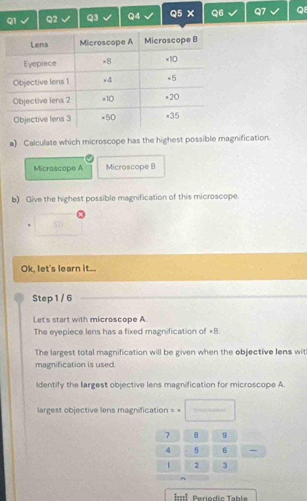 Calculate which microscope has the highest possible magnification. 
Microscope A Microscope B 
b) Give the highest possible magnification of this microscope. 
5D 
Ok, let's learn it... 
Step 1 / 6
Let's start with microscope A. 
The eyepiece lens has a fixed magnification of ×8. 
The largest total magnification will be given when the objective lens wit 
magnification is used. 
Identify the largest objective lens magnification for microscope A. 
largest objective lens magnification = ×
7 B 9
4 5 6
1 2 3
=: Periodic Table