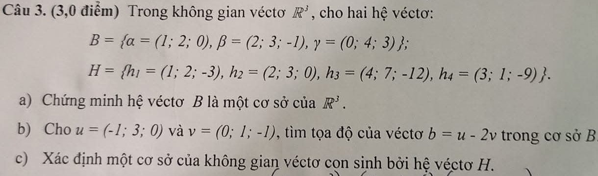 (3,0 điểm) Trong không gian véctơ R^3 , cho hai hệ véctơ:
B= alpha =(1;2;0), beta =(2;3;-1), gamma =(0;4;3);
H= h_1=(1;2;-3), h_2=(2;3;0), h_3=(4;7;-12), h_4=(3;1;-9). 
a) Chứng minh hệ véctơ B là một cơ sở của R^3. 
b) Cho u=(-1;3;0) và v=(0;1;-1) , tìm tọa độ của véctơ b=u-2v trong cơ sở B
c) Xác định một cơ sở của không gian véctơ cọn sinh bởi hệ véctơ H.