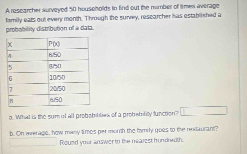 A researcher surveyed 50 households to find out the number of times average
family eats out every month. Through the survey, researcher has established a
probability distribution of a data.
a. What is the sum of all probabilities of a probability function? □
b. On average, how many times per month the family goes to the restaurant?
□ Round your answer to the nearest hundredth.